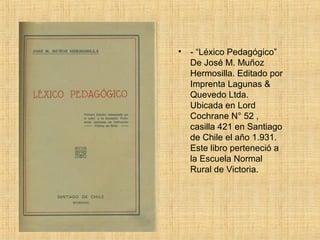 •   - “Léxico Pedagógico”
    De José M. Muñoz
    Hermosilla. Editado por
    Imprenta Lagunas &
    Quevedo Ltda.
    Ubicada en Lord
    Cochrane N° 52 ,
    casilla 421 en Santiago
    de Chile el año 1.931.
    Este libro perteneció a
    la Escuela Normal
    Rural de Victoria.
 