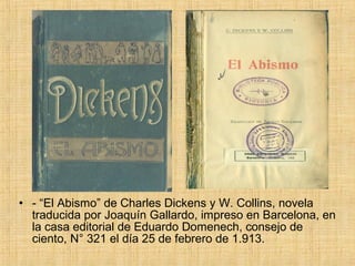• - “El Abismo” de Charles Dickens y W. Collins, novela
  traducida por Joaquín Gallardo, impreso en Barcelona, en
  la casa editorial de Eduardo Domenech, consejo de
  ciento, N° 321 el día 25 de febrero de 1.913.
 