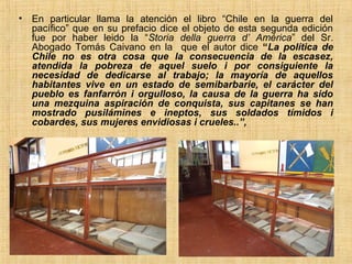 •   En particular llama la atención el libro “Chile en la guerra del
    pacífico” que en su prefacio dice el objeto de esta segunda edición
    fue por haber leido la “Storia della guerra d’ América” del Sr.
    Abogado Tomás Caivano en la que el autor dice “La política de
    Chile no es otra cosa que la consecuencia de la escasez,
    atendida la pobreza de aquel suelo i por consiguiente la
    necesidad de dedicarse al trabajo; la mayoría de aquellos
    habitantes vive en un estado de semibarbarie, el carácter del
    pueblo es fanfarrón i orgulloso, la causa de la guerra ha sido
    una mezquina aspiración de conquista, sus capitanes se han
    mostrado pusilámines e ineptos, sus soldados tímidos i
    cobardes, sus mujeres envidiosas i crueles..”,
 