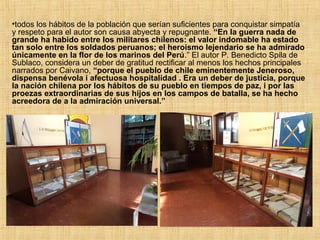 •todos los hábitos de la población que serían suficientes para conquistar simpatía
y respeto para el autor son causa abyecta y repugnante. “En la guerra nada de
grande ha habido entre los militares chilenos: el valor indomable ha estado
tan solo entre los soldados peruanos; el heroismo lejendario se ha admirado
únicamente en la flor de los marinos del Perú.” El autor P. Benedicto Spila de
Sublaco, considera un deber de gratitud rectificar al menos los hechos principales
narrados por Caivano, “porque el pueblo de chile eminentemente Jeneroso,
dispensa benévola i afectuosa hospitalidad . Era un deber de justicia, porque
la nación chilena por los hábitos de su pueblo en tiempos de paz, i por las
proezas extraordinarias de sus hijos en los campos de batalla, se ha hecho
acreedora de a la admiración universal.”
 
