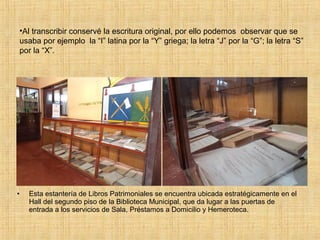 •Al transcribir conservé la escritura original, por ello podemos observar que se
    usaba por ejemplo la “I” latina por la “Y” griega; la letra “J” por la “G”; la letra “S”
    por la “X”.




•     Esta estantería de Libros Patrimoniales se encuentra ubicada estratégicamente en el
      Hall del segundo piso de la Biblioteca Municipal, que da lugar a las puertas de
      entrada a los servicios de Sala, Préstamos a Domicilio y Hemeroteca.
 