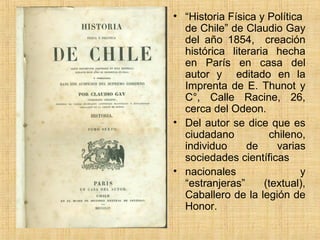 • “Historia Física y Política
  de Chile” de Claudio Gay
  del año 1854, creación
  histórica literaria hecha
  en París en casa del
  autor y editado en la
  Imprenta de E. Thunot y
  C°, Calle Racine, 26,
  cerca del Odeon.
• Del autor se dice que es
  ciudadano          chileno,
  individuo     de     varias
  sociedades científicas
• nacionales                 y
  “estranjeras”     (textual),
  Caballero de la legión de
  Honor.
 