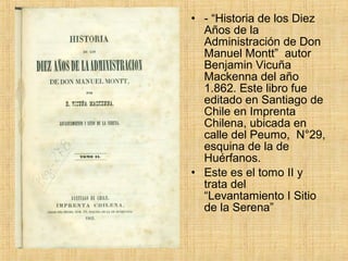 • - “Historia de los Diez
  Años de la
  Administración de Don
  Manuel Montt” autor
  Benjamin Vicuña
  Mackenna del año
  1.862. Este libro fue
  editado en Santiago de
  Chile en Imprenta
  Chilena, ubicada en
  calle del Peumo, N°29,
  esquina de la de
  Huérfanos.
• Este es el tomo II y
  trata del
  “Levantamiento I Sitio
  de la Serena”
 