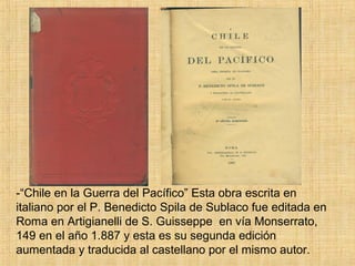-“Chile en la Guerra del Pacífico” Esta obra escrita en
italiano por el P. Benedicto Spila de Sublaco fue editada en
Roma en Artigianelli de S. Guisseppe en vía Monserrato,
149 en el año 1.887 y esta es su segunda edición
aumentada y traducida al castellano por el mismo autor.
 