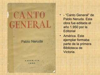 • - “Canto General” de
  Pablo Neruda. Esta
  obra fue editada el
  año 1.950 por la
  Editorial
• América. Este
  ejemplar formaba
  parte de la primera
  Biblioteca de
  Victoria.
 