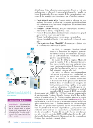 ©
Santillana
16 Unidad 1 Antecedentes de la informática
datos logren llegar a la computadora destino. Como se verá más
adelante, esto revolucionó el acceso a la información y amplió en
forma dramática los diversos aspectos de las comunicaciones. Al-
gunos de los servicios más importantes que ofrece Internet son:
• Publicación de sitios Web. Permite publicar información que
millones de usuario pueden ver y consultar siguiendo enlaces
con diferentes sitios, mediante navegadores de Internet como
Explorer o Netscape.
• FTP (File Transfer Protocol). Recurso o herramienta para trans-
mitir archivos de una computadora a otra.
• Foros de discusión. Sitios donde se realiza una discusión grupal
que se enfoca en un tema particular.
• Telnet. Habilita la conexión remota a una computadora.
• Correo electrónico. Permite el intercambio electrónico de men-
sajes.
• Chat e Internet Relay Chat (IRC). Recurso para efectuar plá-
tica en línea entre varios participantes.
En 1999, la compañía Hewlett-Packard
anunció su división en dos empresas, separan-
do computadoras y procesamiento de imáge-
nes de instrumentación y medición, análisis
químico y equipo médico.
En marzo de 1999, la empresa Microsoft
lanzó la versión 5 de su Internet Explorer.
Esta nueva versión incorporó varias mejoras,
como escritura automática de lugares ya visi-
tados, fácil configuración, mejoras en seguri-
dad, búsqueda y mayor velocidad.
La carrera por obtener microprocesadores
cada vez de mayor capacidad y velocidad, en
apenas una fracción de centímetro cuadra-
do va en aumento. Un ejemplo interesante
es la evolución de los procesadores Pentium
de Intel. Estos procesadores son una gama de
microprocesadores muy rápidos, a una gran
escala de integración, producidos por la em-
presa Intel. El procesador Pentium se lanzó al
mercado el 22 de marzo de 1993, sucediendo
al procesador Intel 80486. En 1997, Intel presentó una evolución
de su procesador Pentium, llamado Pentium MMX. Éste se ba-
saba en el mismo núcleo del Pentium original, pero se le añadió
una memoria adicional y 57 nuevas instrucciones multimedia, lla-
madas MMX, con el fin de ejecutar más rápidamente las futuras
aplicaciones interactivas. El nombre Pentium fue conservado por
Intel para las generaciones siguientes de sus procesadores (Pen-
tium Pro, Pentium II, Pentium III y Pentium 4), aunque hubo una
evolución importante en sus arquitecturas. Actualmente se ven-
den los procesadores Pentium D, los cuales fueron introducidos
por Intel en el evento Spring 2005 Intel Developer Forum. En reali-
dad un chip Pentium D consiste básicamente en dos procesadores
Pentium 4 en una única pieza de silicio.
14. La gran innovación de la década de
1990 fue el establecimiento de la red de
redes: Internet.
Multimedia. Capacidad de un
sistema de utilizar más de un me-
dio de comunicación al mismo
tiempo en la presentación de la
información. Por ejemplo, combi-
nando texto, imagen, animación,
video y sonido.
GLOSARIO
Informatica U-1.indd 16
Informatica U-1.indd 16 1/8/08 7:50:54 PM
1/8/08 7:50:54 PM
 