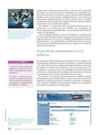 ©
Santillana
32 Unidad 1 Antecedentes de la informática
proporcionar mediciones imparciales y objetivas de la precisión
quirúrgica con que interviene un estudiante, lo cual puede ayu-
dar en los procesos de enseñanza, en la evaluación del estudiante
basada en sus conocimientos complementarios y en la destreza
demostrada. Adicionalmente el sistema puede ofrecer cuadros
comparativos de desempeño en dichas intervenciones quirúrgicas
para efectos de la certificación médica.
Por último, el surgimiento de la economía basada en el co-
nocimiento y el potencial que brindan las tecnologías de
e-Learning abren las posibilidades a nuevas formas de entender y
evaluar el aprendizaje.
Las tecnologías basadas en tutores inteligentes, conjuntamente
con las teorías del aprendizaje, enriquecen los procesos de inves-
tigación educativa en la que los modelos tradicionales de diseño
instruccional se ven modificados sensiblemente por las caracte-
rísticas de las actividades innovadoras que surgen en el ambiente
virtual de aprendizaje.
El uso de las computadoras en el
gobierno
Los gobiernos del mundo buscan beneficios de la tecnología y de
los sistemas de información para los ciudadanos. La modernización
y el cambio de los procesos gubernamentales brindan la esperanza
de contar con formas más eficientes y efectivas para servir a la
ciudadanía a un menor costo. Por ejemplo, los sistemas llamados
e-Gobierno aprovechan las tecnologías más recientes para tratar a
los ciudadanos como clientes de los diversos servicios.
En general, las agencias gubernamentales emplean grandes
computadoras para realizar labores, como censos, recaudación de
impuestos, almacenamiento de registros criminales, interpreta-
ción de datos satelitales, entrenamiento basado en simuladores,
desarrollo de armamento y criptografía.
28. Los robots también constituyen un
valioso recurso educativo, pues con ellos
se pueden simular situaciones reales
que favorecen el adiestramiento y la
evaluación objetiva de éste.
e-Learning. Es un conjunto de
productos y servicios que habi-
litan el aprendizaje por medios
electrónicos
e-Gobierno. Sistema compu-
tacional en ambiente web, que
sirve de puente de información,
transacciones e interacción entre
el ciudadano y su gobierno
GLOSARIO
29. Con la aplicación de las tecnologías
de la información, los gobiernos pueden
atender a los ciudadanos de manera
eficiente y oportuna.
Informatica U-1.indd 32
Informatica U-1.indd 32 1/8/08 7:51:25 PM
1/8/08 7:51:25 PM
 
