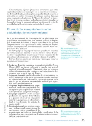 ©
Santillana
Tema 3 El impacto de las computadoras en la vida del hombre 33
Adicionalmente, algunas aplicaciones importantes que están
surgiendo con el avance tecnológico son la creación de bases de da-
tos de leyes federales, estatales y locales que facilitan la consulta y
aplicación; las casillas electorales electrónicas, también llamadas
urnas electrónicas, la adopción de “dinero electrónico”, la identi-
ficación de personas mediante las huellas dactilares registradas en
forma electrónica, la automatización de los sistemas de retiro de
seguridad social, los procesos de auditoria fiscal, etcétera.
El uso de las computadoras en las
actividades de entretenimiento
En el entretenimiento, los videojuegos son las aplicaciones más
populares de las computadoras. Los recursos gráficos, el desplie-
gue de millones de colores, la mejora constante de las gráficas
computacionales y las capacidades de audio y animación han he-
cho que las computadoras personales sean las favoritas de un am-
plio sector de la población.
Un videojuego es un juego interactivo operado por circuitos
de computadora que permite al usuario diversas formas de inte-
racción. Se pueden tener en consolas especiales, videoconsolas de
control manual conectadas a la televisión o dentro de una PC.
Existen diversos géneros en materia de videojuegos, entre los
que destacan los siguientes:
1. Los juegos de acción en primera persona (en inglés First Person
Shooters, FPS) son juegos en los que la pantalla pasa a ser el
punto de vista del personaje. El personaje viaja por entornos
tridimensionales generados en tiempo real, generalmente des-
truyendo todo lo que le pasa por delante.
2. Los juegos de mirilla, también llamados de cursor (shooters, en
inglés), son juegos en los que el jugador reacciona en un entor-
no, interactuando por una mirilla o cursor que aparece en la
pantalla, ya sea mediante un controlador manual (pad o joys-
tick) o una pistola electrónica.
3. Los juegos de plataforma fueron los pri-
meros en tener cierta complejidad, don-
de el personaje o los personajes avanzan,
saltan precipicios y esquivan enemigos.
4. Los juegos deportivos son los videojue-
gos basados en deportes de la vida real
y se pueden subdividir en simuladores
deportivos, que pretenden reflejar la rea-
lidad, o con elementos de fantasía, lla-
mados arcade.
5. Los simuladores aéreos emplean progra-
mas y gráficas complejos para simular los
movimientos y otras capacidades de los
aviones reales. Varios fueron desarrollados con el apoyo de la
defensa militar para entrenamiento de pilotos y después trasla-
dados al entretenimiento.
31. Los simuladores de vuelo son
programas que sirven tanto para
el entretenimimento como para la
diversión.
30. Los videojuegos son las
aplicaciones más conocidas de las
computadoras. Aunque es posible
que favorezcan el desarrollo de
ciertas destrezas, el abuso puede
acarrear consecuencias negativas: la
ciberadicción.
Informatica U-1.indd 33
Informatica U-1.indd 33 1/8/08 7:51:30 PM
1/8/08 7:51:30 PM
 