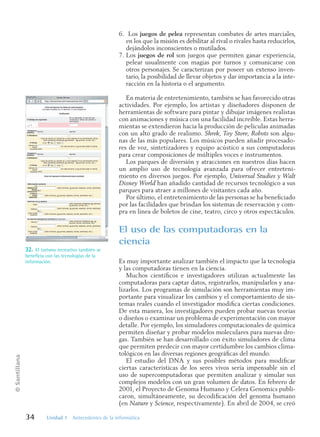 ©
Santillana
34 Unidad 1 Antecedentes de la informática
6. Los juegos de pelea representan combates de artes marciales,
en los que la misión es debilitar al rival o rivales hasta reducirlos,
dejándolos inconscientes o mutilados.
7. Los juegos de rol son juegos que permiten ganar experiencia,
pelear usualmente con magias por turnos y comunicarse con
otros personajes. Se caracterizan por poseer un extenso inven-
tario, la posibilidad de llevar objetos y dar importancia a la inte-
racción en la historia o el argumento.
En materia de entretenimiento, también se han favorecido otras
actividades. Por ejemplo, los artistas y diseñadores disponen de
herramientas de software para pintar y dibujar imágenes realistas
con animaciones y música con una facilidad increíble. Estas herra-
mientas se extendieron hacia la producción de películas animadas
con un alto grado de realismo. Shrek, Toy Store, Robots son algu-
nas de las más populares. Los músicos pueden añadir procesado-
res de voz, sintetizadores y equipo acústico a sus computadoras
para crear composiciones de múltiples voces e instrumentos.
Los parques de diversión y atracciones en nuestros días hacen
un amplio uso de tecnología avanzada para ofrecer entreteni-
miento en diversos juegos. Por ejemplo, Universal Studies y Walt
Disney World han añadido cantidad de recursos tecnológico a sus
parques para atraer a millones de visitantes cada año.
Por último, el entretenimiento de las personas se ha beneficiado
por las facilidades que brindan los sistemas de reservación y com-
pra en línea de boletos de cine, teatro, circo y otros espectáculos.
El uso de las computadoras en la
ciencia
Es muy importante analizar también el impacto que la tecnología
y las computadoras tienen en la ciencia.
Muchos científicos e investigadores utilizan actualmente las
computadoras para captar datos, registrarlos, manipularlos y ana-
lizarlos. Los programas de simulación son herramientas muy im-
portante para visualizar los cambios y el comportamiento de sis-
temas reales cuando el investigador modifica ciertas condiciones.
De esta manera, los investigadores pueden probar nuevas teorías
o diseños o examinar un problema de experimentación con mayor
detalle. Por ejemplo, los simuladores computacionales de química
permiten diseñar y probar modelos moleculares para nuevas dro-
gas. También se han desarrollado con éxito simuladores de clima
que permiten predecir con mayor certidumbre los cambios clima-
tológicos en las diversas regiones geográficas del mundo.
El estudio del DNA y sus posibles métodos para modificar
ciertas características de los seres vivos sería impensable sin el
uso de supercomputadoras que permiten analizar y simular sus
complejos modelos con un gran volumen de datos. En febrero de
2001, el Proyecto de Genoma Humano y Celera Genomics publi-
caron, simultáneamente, su decodificación del genoma humano
(en Nature y Science, respectivamente). En abril de 2004, se creó
32. El turismo recreativo también se
beneficia con las tecnologías de la
información.
Informatica U-1.indd 34
Informatica U-1.indd 34 1/8/08 7:51:36 PM
1/8/08 7:51:36 PM
 