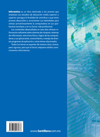 C
o
n
t
i
e
n
e
C
D
-
R
O
M
Informática
Informática
Preuniversitario
Julieta Noguez Monroy
María del Carmen Ferrer Nuñez
Preuniversitario
Noguez
•
Ferrer
Segunda edición
Informática es un libro destinado a los jóvenes que
empiezan sus estudios de educación media superior y
superior; persigue la ﬁnalidad de contribuir a que estos
jóvenes desarrollen y acrecienten sus habilidades para
utilizar provechosamente la computadora en sus que-
haceres escolares y en su futura vida profesional.
Los contenidos desarrollados en esta obra ofrecen in-
formación suﬁciente sobre sistemas de cómputo, sistemas
de información, estructura física y lógica de las computa-
doras y sus aplicaciones, conocimiento y manejo de diver-
sos programas de aplicación y otros temas relacionados.
Todos los temas se exponen de manera clara y breve,
pero rigurosa, para que el lector adquiera sólidos cono-
cimientos informáticos.
Informatica UNAM cover.indd 1
Informatica UNAM cover.indd 1 7/18/06 12:55:19 PM
7/18/06 12:55:19 PM
 