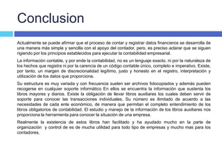 Conclusion
Actualmente se puede afirmar que el proceso de contar y registrar datos financieros se desarrolla de
una manera más simple y sencilla con el apoyo del contador, pero, es preciso aclarar que se siguen
rigiendo por los principios establecidos para ejecutar la contabilidad empresarial.
La información contable, y por ende la contabilidad, no es un lenguaje exacto, ni por la naturaleza de
los hechos que registra ni por la carencia de un código contable único, completo e imperativo. Existe,
por tanto, un margen de discrecionalidad legítimo, justo y honesto en el registro, interpretación y
utilización de los datos que proporciona.
Su estructura es muy variada y con frecuencia suelen ser archivos fotocopiados y además pueden
recogerse en cualquier soporte informático En ellos se encuentra la información que sustenta los
libros mayores y diarios. Existe la obligación de llevar libros auxiliares los cuales deben servir de
soporte para conocer las transacciones individuales. Su número es ilimitado de acuerdo a las
necesidades de cada ente económico, de manera que permitan el completo entendimiento de los
libros obligatorios de contabilidad. El estudio y manejo de la información de los libros auxiliares nos
proporciona la herramienta para conocer la situación de una empresa.
Realmente la existencia de estos libros han facilitado y ha ayudado mucho en la parte de
organización y control de es de mucha utilidad para todo tipo de empresas y mucho mas para los
contadores.
 