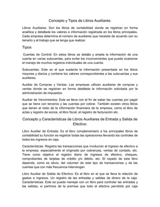 Concepto y Tipos de Libros Auxiliares:
Libros Auxiliares: Son los libros de contabilidad donde se registran en forma
analítica y detallada los valores e información registrada en los libros principales.
Cada empresa determina el número de auxiliares que necesita de acuerdo con su
tamaño y el trabajo que se tenga que realizar.
Tipos:
Cuentas de Control: En estos libros se detalla y amplia la información de una
cuenta en varias subcuentas, para evitar los inconvenientes que puede ocasionar
el manejo de muchos registros individuales de una cuenta.
Subcuentas: Este es el que sustenta la información presentada en los libros
mayores y diarios y contiene los valores correspondientes a las subcuentas y sus
auxiliares.
Auxiliar de Compras y Ventas: Las empresas utilizan auxiliares de compras y
ventas donde se registran en forma detallada la información solicitada por la
administración de impuestos.
Auxiliar de Vencimientos: Este se lleva con el fin de saber las cuentas por pagar
que se tiene con terceros y las cuentas por cobrar. También existen otros libros
que tienen el resto de la información financiera de la empresa, como el libro de
actas y registro de socios, el libro fiscal, el registro de facturación etc.
Concepto y Características de Libros Auxiliares de Entrada y Salida de
Efectivo:
Libro Auxiliar de Entrada: Es el libro complementario a los principales libros de
contabilidad su función es registrar todas las operaciones llevando los controles de
todos los ingresos en caja.
Características: Registra las transacciones que involucran el ingreso de efectivo a
la empresa, especialmente el originado por cobranzas, ventas de contado, etc.
Tiene como objetivo el registro diario de ingresos de efectivo, cheques,
comprobantes de tarjetas de crédito y/o débito, etc. El rayado de este libro
depende, como es obvio, del volumen de este tipo de transacciones y de las
cuentas que con más frecuencia intervengan
Libro Auxiliar de Salida de Efectivo: Es el libro en el que se lleva la relación de
gastos e ingresos. Un registro de las entradas y salidas de dinero de la caja.
Características: Este se puede manejar con un libro para controlar las entradas y
las salidas, si partimos de la premisa que todo el efectivo percibido por caja
 