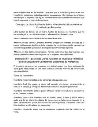 deberá depositarse en los bancos, pareciera que el libro de ingresos es el más
importante, puesto que todos los egresos se pagan por intermedio de los cheques
emitidos por la empresa. De alguna forma tenemos que controlar los cheques que
se entregan para el pago de los egresos.
Concepto de Libro Auxiliar de Banco y Método de Utilización de las
Conciliaciones Bancarias:
Libro auxiliar de banco: Es un Libro Auxiliar de Bancos es voluntario que no
necesita legalizar, se utiliza de acuerdo a la necesidad de la empresa.
Método de la Utilización de las Conciliaciones Bancarias:
Métodos de los Saldos Correctos: Permite conocer con claridad el saldo de la
cuenta del banco en los libros de la empresa, tal como debe quedar después de
conciliar las partidas que causan discrepancias entre ambos registros.
Métodos de los Saldos Encontrados: Permite determinar las discrepancias que
puedan presentarse entre los registros de la empresa y los del banco.
Descripción y Tipos de los Libros Auxiliares de Inventario y Métodos
que se Utilizan para Controlar las Existencias de Mercancia:
El inventario es en muchas empresas uno de los trabajos que debe realizarse día
a día, para otros puede ser una labor semanal o incluso mensual de acuerdo con
sus necesidades.
Tipos de Inventario:
Inventario inicial: Se realiza al dar comienzo a las operaciones.
Inventario final: Se realiza al cierre del ejercicio económico, generalmente al
finalizar el periodo, y sirve para determinar una nueva situación patrimonial.
Inventario intermitente: Éste se puede efectuar varias veces al año y se recurre a
él por diversas razones.
Inventario físico: Es el inventario real. Es contar, pesar, o medir y anotar todas y
cada una de las diferentes clases de bienes que se hallen en existencia en la
fecha del inventario, y evaluar cada una de dichas partidas. Se realiza como una
lista detallada y valorada de las exigencias.
Inventario disponible: Aquel que se encuentra disponible para la producción o
venta.
 