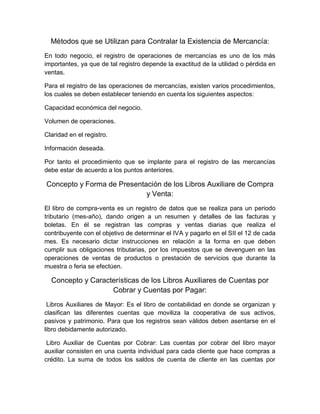 Métodos que se Utilizan para Contralar la Existencia de Mercancía:
En todo negocio, el registro de operaciones de mercancías es uno de los más
importantes, ya que de tal registro depende la exactitud de la utilidad o pérdida en
ventas.
Para el registro de las operaciones de mercancías, existen varios procedimientos,
los cuales se deben establecer teniendo en cuenta los siguientes aspectos:
Capacidad económica del negocio.
Volumen de operaciones.
Claridad en el registro.
Información deseada.
Por tanto el procedimiento que se implante para el registro de las mercancías
debe estar de acuerdo a los puntos anteriores.
Concepto y Forma de Presentación de los Libros Auxiliare de Compra
y Venta:
El libro de compra-venta es un registro de datos que se realiza para un periodo
tributario (mes-año), dando origen a un resumen y detalles de las facturas y
boletas. En él se registran las compras y ventas diarias que realiza el
contribuyente con el objetivo de determinar el IVA y pagarlo en el SII el 12 de cada
mes. Es necesario dictar instrucciones en relación a la forma en que deben
cumplir sus obligaciones tributarias, por los impuestos que se devenguen en las
operaciones de ventas de productos o prestación de servicios que durante la
muestra o feria se efectúen.
Concepto y Características de los Libros Auxiliares de Cuentas por
Cobrar y Cuentas por Pagar:
Libros Auxiliares de Mayor: Es el libro de contabilidad en donde se organizan y
clasifican las diferentes cuentas que moviliza la cooperativa de sus activos,
pasivos y patrimonio. Para que los registros sean válidos deben asentarse en el
libro debidamente autorizado.
Libro Auxiliar de Cuentas por Cobrar: Las cuentas por cobrar del libro mayor
auxiliar consisten en una cuenta individual para cada cliente que hace compras a
crédito. La suma de todos los saldos de cuenta de cliente en las cuentas por
 