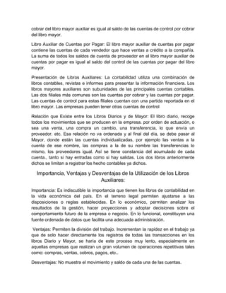 cobrar del libro mayor auxiliar es igual al saldo de las cuentas de control por cobrar
del libro mayor.
Libro Auxiliar de Cuentas por Pagar: El libro mayor auxiliar de cuentas por pagar
contiene las cuentas de cada vendedor que hace ventas a crédito a la compañía.
La suma de todos los saldos de cuenta de proveedor en el libro mayor auxiliar de
cuentas por pagar es igual al saldo del control de las cuentas por pagar del libro
mayor.
Presentación de Libros Auxiliares: La contabilidad utiliza una combinación de
libros contables, revistas e informes para presentar la información financiera. Los
libros mayores auxiliares son subunidades de las principales cuentas contables.
Las dos filiales más comunes son las cuentas por cobrar y las cuentas por pagar.
Las cuentas de control para estas filiales cuentan con una partida reportada en el
libro mayor. Las empresas pueden tener otras cuentas de control
Relación que Existe entre los Libros Diarios y de Mayor: El libro diario, recoge
todos los movimientos que se producen en la empresa. por orden de actuación, o
sea una venta, una compra un cambio, una transferencia, lo que envía un
proveedor. etc. Esa relación no va ordenada y al final del día, se debe pasar al
Mayor, donde están las cuentas individualizadas, por ejemplo las ventas a la
cuenta de ese nombre, las compras a la de su nombre las transferencias lo
mismo, los proveedores igual. Así se tiene constancia del acumulado de cada
cuenta., tanto si hay entradas como si hay salidas. Los dos libros anteriormente
dichos se limitan a registrar los hecho contables ya dichos.
Importancia, Ventajas y Desventajas de la Utilización de los Libros
Auxiliares:
Importancia: Es indiscutible la importancia que tienen los libros de contabilidad en
la vida económica del país. En el terreno legal permiten ajustarse a las
disposiciones o reglas establecidas. En lo económico, permiten analizar los
resultados de la gestión, hacer proyecciones y adoptar decisiones sobre el
comportamiento futuro de la empresa o negocio. En lo funcional, constituyen una
fuente ordenada de datos que facilita una adecuada administración.
Ventajas: Permiten la división del trabajo. Incrementan la rapidez en el trabajo ya
que de solo hacer directamente los registros de todas las transacciones en los
libros Diario y Mayor, se haría de este proceso muy lento, especialmente en
aquellas empresas que realizan un gran volumen de operaciones repetitivas tales
como: compras, ventas, cobros, pagos, etc..
Desventajas: No muestra el movimiento y saldo de cada una de las cuentas.
 