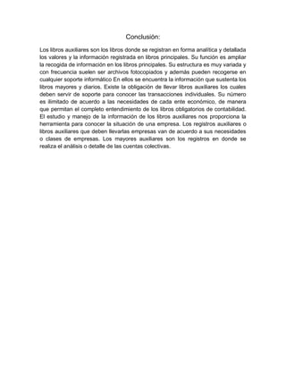 Conclusión:
Los libros auxiliares son los libros donde se registran en forma analítica y detallada
los valores y la información registrada en libros principales. Su función es ampliar
la recogida de información en los libros principales. Su estructura es muy variada y
con frecuencia suelen ser archivos fotocopiados y además pueden recogerse en
cualquier soporte informático En ellos se encuentra la información que sustenta los
libros mayores y diarios. Existe la obligación de llevar libros auxiliares los cuales
deben servir de soporte para conocer las transacciones individuales. Su número
es ilimitado de acuerdo a las necesidades de cada ente económico, de manera
que permitan el completo entendimiento de los libros obligatorios de contabilidad.
El estudio y manejo de la información de los libros auxiliares nos proporciona la
herramienta para conocer la situación de una empresa. Los registros auxiliares o
libros auxiliares que deben llevarlas empresas van de acuerdo a sus necesidades
o clases de empresas. Los mayores auxiliares son los registros en donde se
realiza el análisis o detalle de las cuentas colectivas.
 