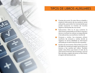 Cuentas de control: En estos libros se detalla y
amplia la información de una cuenta en varias
subcuentas, para evitar los inconvenientes que
puede ocasionar el manejo de muchos
registros individuales de una cuenta.
Subcuentas: Este es el que sustenta la
información presentada en los libros mayores y
diarios y contiene los valores correspondientes
a las subcuentas y sus auxiliares. Auxiliar de
Compras y ventas: Las empresas utilizan
auxiliares de compras y ventas donde se
registran en forma detallada la información
solicitada por la administración de impuestos.
Auxiliar de vencimientos: Este se lleva con el n
de saber las cuentas por pagar que se tiene con
terceros y las cuentas por cobrar. También
existen otros libros que tienen el resto de la
información nanciera de la empresa, como el
libro de actas y registro de socios, el libro scal,
el registro de facturación etc.
TIPOS DE LIBROS AUXILIARES
 