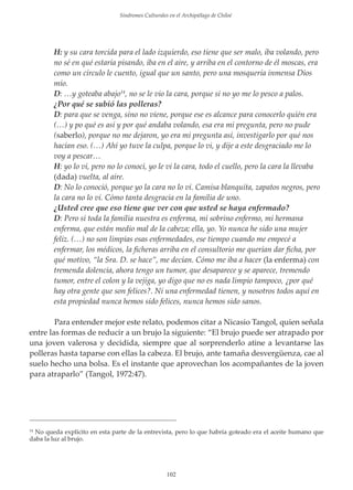 Sindromes Culturales en el Archipiélago de Chiloé

H: y su cara torcida para el lado izquierdo, eso tiene que ser malo, iba volando, pero
no sé en qué estaría pisando, iba en el aire, y arriba en el contorno de él moscas, era
como un círculo le cuento, igual que un santo, pero una mosquería inmensa Dios
mío.
D: …y goteaba abajo14, no se le vio la cara, porque si no yo me lo pesco a palos.
¿Por qué se subió las polleras?
D: para que se venga, sino no viene, porque ese es alcance para conocerlo quién era
(…) y po qué es así y por qué andaba volando, esa era mi pregunta, pero no pude
(saberlo), porque no me dejaron, yo era mi pregunta así, investigarlo por qué nos
hacían eso. (…) Ahí yo tuve la culpa, porque lo vi, y dĳe a este desgraciado me lo
voy a pescar…
H: yo lo vi, pero no lo conocí, yo le vi la cara, todo el cuello, pero la cara la llevaba
(dada) vuelta, al aire.
D: No lo conoció, porque yo la cara no lo ví. Camisa blanquita, zapatos negros, pero
la cara no lo vi. Cómo tanta desgracia en la familia de uno.
¿Usted cree que eso tiene que ver con que usted se haya enfermado?
D: Pero si toda la familia nuestra es enferma, mi sobrino enfermo, mi hermana
enferma, que están medio mal de la cabeza; ella, yo. Yo nunca he sido una mujer
feliz. (…) no son limpias esas enfermedades, ese tiempo cuando me empecé a
enfermar, los médicos, la ﬁcheras arriba en el consultorio me querían dar ﬁcha, por
qué motivo, “la Sra. D. se hace”, me decían. Cómo me iba a hacer (la enferma) con
tremenda dolencia, ahora tengo un tumor, que desaparece y se aparece, tremendo
tumor, entre el colon y la vejiga, yo digo que no es nada limpio tampoco, ¿por qué
hay otra gente que son felices?. Ni una enfermedad tienen, y nosotros todos aquí en
esta propiedad nunca hemos sido felices, nunca hemos sido sanos.
Para entender mejor este relato, podemos citar a Nicasio Tangol, quien señala
entre las formas de reducir a un brujo la siguiente: “El brujo puede ser atrapado por
una joven valerosa y decidida, siempre que al sorprenderlo atine a levantarse las
polleras hasta taparse con ellas la cabeza. El brujo, ante tamaña desvergüenza, cae al
suelo hecho una bolsa. Es el instante que aprovechan los acompañantes de la joven
para atraparlo” (Tangol, 1972:47).

No queda explícito en esta parte de la entrevista, pero lo que habría goteado era el aceite humano que
daba la luz al brujo.
14

102

 