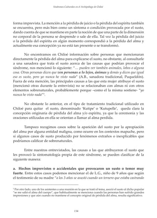 Sindromes Culturales en el Archipiélago de Chiloé

forma imprevista. La mención a la pérdida de juicio o la pérdida del espíritu también
se encuentra, pero más bien como un síntoma o condición provocada por el susto,
dando cuenta de que se mantiene en parte la noción de que una parte de la dimensión
no corporal de la persona se desprende o sale de ella. Tal vez la pérdida del juicio
o la pérdida del espíritu en algún momento correspondió a la pérdida del alma y
actualmente esa concepción ya no está tan presente o se transformó.
No encontramos en Chiloé información sobre personas que mencionaran
directamente la pérdida del alma para explicarse el susto, no obstante, al consultarle
a una sanadora que trata el susto acerca de las causas que podrían provocar el
síndrome, nos mencionó lo siguiente: “… pueden ver también animales, lobos o alguna
cosa. Otras personas dicen que ven personas a lo lejos, ánimas y demás y dicen que igual
eso es susto, pero yo nunca he visto nada” (A.B., sanadora tradicional, Puqueldón).
Fuera de esta mención, las principales causas a las que esta mujer atribuye el susto
(mencionó otras durante la entrevista) no se relacionaban con almas ni con otros
elementos sobrenaturales, probablemente porque –como el la misma sostiene- “yo
nunca he visto nada”5.
No obstante lo anterior, en el tipo de tratamiento tradicional utilizado en
Chiloé para quitar el susto, denominado ‘Kutipe’ o ‘Kutupelle’, queda clara la
concepción originaria de pérdida del alma y/o espíritu, ya que la ceremonia y las
oraciones utilizadas en ella se orientan a llamar al alma perdida.
Tampoco recogimos casos sobre la aparición del susto por la apropiación
del alma por alguna entidad maligna, como ocurre en los contextos mapuche, pero
sí algunos casos de susto producido por fenómenos extraños o inexplicables que
podríamos caliﬁcar de sobrenaturales.
Entre nuestros entrevistados, las causas a las que atribuyeron el susto que
les provocó la sintomatología propia de este síndrome, se pueden clasiﬁcar de la
siguiente manera:
a. Hechos imprevistos o accidentales que provocaron un susto o temor muy
fuerte. Entre estos casos podemos mencionar el de L.G., niño de 9 años que según
el testimonio de su madre “a los 3 años se asustó cuando un ternero que estaba castrando
Por otro lado, uno de los asistentes a una reunión en la que se trató el tema, asoció el susto al dicho popular
“se me salió el alma del cuerpo”, que habitualmente se menciona cuando las personas han sufrido grandes
impresiones y que aún cuando no mantiene el concepto original de pérdida del alma, resulta signiﬁcativo.
5

134

 