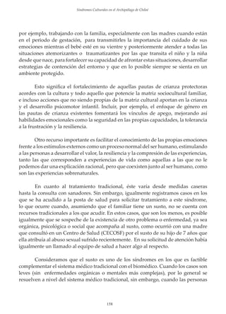 Sindromes Culturales en el Archipiélago de Chiloé

por ejemplo, trabajando con la familia, especialmente con las madres cuando están
en el periodo de gestación, para transmitirles la importancia del cuidado de sus
emociones mientras el bebé esté en su vientre y posteriormente atender a todas las
situaciones atemorizantes o traumatizantes por las que transita el niño y la niña
desde que nace, para fortalecer su capacidad de afrontar estas situaciones, desarrollar
estrategias de contención del entorno y que en lo posible siempre se sienta en un
ambiente protegido.
Esto signiﬁca el fortalecimiento de aquellas pautas de crianza protectoras
acordes con la cultura y todo aquello que potencie la matriz sociocultural familiar,
e incluso acciones que no siendo propias de la matriz cultural aportan en la crianza
y el desarrollo psicomotor infantil. Incluir, por ejemplo, el enfoque de género en
las pautas de crianza existentes fomentará los vínculos de apego, mejorando así
habilidades emocionales como la seguridad en las propias capacidades, la tolerancia
a la frustración y la resiliencia.
Otro recurso importante es facilitar el conocimiento de las propias emociones
frente a los estímulos externos como un proceso normal del ser humano, estimulando
a las personas a desarrollar el valor, la resiliencia y la compresión de las experiencias,
tanto las que corresponden a experiencias de vida como aquellas a las que no le
podemos dar una explicación racional, pero que coexisten junto al ser humano, como
son las experiencias sobrenaturales.
En cuanto al tratamiento tradicional, éste varía desde medidas caseras
hasta la consulta con sanadores. Sin embargo, igualmente registramos casos en los
que se ha acudido a la posta de salud para solicitar tratamiento a este síndrome,
lo que ocurre cuando, asumiendo que el familiar tiene un susto, no se cuenta con
recursos tradicionales a los que acudir. En estos casos, que son los menos, es posible
igualmente que se sospeche de la existencia de otro problema o enfermedad, ya sea
orgánica, psicológica o social que acompaña al susto, como ocurrió con una madre
que consultó en un Centro de Salud (CECOSF) por el susto de su hĳo de 7 años que
ella atribuía al abuso sexual sufrido recientemente. En su solicitud de atención había
igualmente un llamado al equipo de salud a hacer algo al respecto.
Consideramos que el susto es uno de los síndromes en los que es factible
complementar el sistema médico tradicional con el biomédico. Cuando los casos son
leves (sin enfermedades orgánicas o mentales más complejas), por lo general se
resuelven a nivel del sistema médico tradicional, sin embargo, cuando las personas

158

 