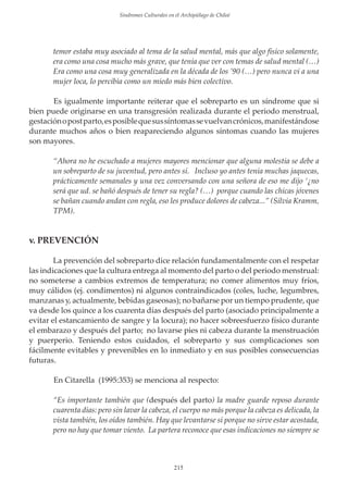 Sindromes Culturales en el Archipiélago de Chiloé

temor estaba muy asociado al tema de la salud mental, más que algo físico solamente,
era como una cosa mucho más grave, que tenía que ver con temas de salud mental (…)
Era como una cosa muy generalizada en la década de los ’90 (…) pero nunca vi a una
mujer loca, lo percibía como un miedo más bien colectivo.
Es igualmente importante reiterar que el sobreparto es un síndrome que si
bien puede originarse en una transgresión realizada durante el periodo menstrual,
gestación o post parto, es posible que sus síntomas se vuelvan crónicos, manifestándose
durante muchos años o bien reapareciendo algunos síntomas cuando las mujeres
son mayores.
“Ahora no he escuchado a mujeres mayores mencionar que alguna molestia se debe a
un sobreparto de su juventud, pero antes sí. Incluso yo antes tenía muchas jaquecas,
prácticamente semanales y una vez conversando con una señora de eso me dĳo ‘¿no
será que ud. se bañó después de tener su regla? (…) porque cuando las chicas jóvenes
se bañan cuando andan con regla, eso les produce dolores de cabeza...” (Silvia Kramm,
TPM).

v. PREVENCIÓN
La prevención del sobreparto dice relación fundamentalmente con el respetar
las indicaciones que la cultura entrega al momento del parto o del periodo menstrual:
no someterse a cambios extremos de temperatura; no comer alimentos muy fríos,
muy cálidos (ej. condimentos) ni algunos contraindicados (coles, luche, legumbres,
manzanas y, actualmente, bebidas gaseosas); no bañarse por un tiempo prudente, que
va desde los quince a los cuarenta días después del parto (asociado principalmente a
evitar el estancamiento de sangre y la locura); no hacer sobreesfuerzo físico durante
el embarazo y después del parto; no lavarse pies ni cabeza durante la menstruación
y puerperio. Teniendo estos cuidados, el sobreparto y sus complicaciones son
fácilmente evitables y prevenibles en lo inmediato y en sus posibles consecuencias
futuras.
En Citarella (1995:353) se menciona al respecto:
“Es importante también que (después del parto) la madre guarde reposo durante
cuarenta días: pero sin lavar la cabeza, el cuerpo no más porque la cabeza es delicada, la
vista también, los oídos también. Hay que levantarse sí porque no sirve estar acostada,
pero no hay que tomar viento. La partera reconoce que esas indicaciones no siempre se

215

 