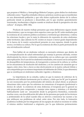 Sindromes Culturales en el Archipiélago de Chiloé

que propone el Médico y Antropólogo Roberto Campos, quien deﬁne los síndromes
culturales como: “Aquellas entidades clínicas y prácticas curativas que se maniﬁestan
en una determinada población y que sólo tienen explicación dentro de la cultura
particular donde se producen y desarrollan, por lo que resultan aparentemente
irracionales, incoherentes e ilógicas cuando se analizan desde la perspectiva de otra
cultura” (Campos, 2002: 186).
Producto de nuestro trabajo pensamos que estas deﬁniciones siguen siendo
reduccionistas y que no recogen otros aspectos como que los SC están mediados por
la existencia de un contexto político económico y territorial que determina y ordena
las relaciones locales y por lo tanto la diferencia de expresión de estos síndromes
entre territorios. Que además los SC existen en mayor o menor grado dependiendo
de la fuerza de la matriz sociocultural presente en esos espacios, donde la gente
recrea y revitaliza su cultura. Por lo que la existencia de ellos es parte permanente de
una reivindicación cultural.
Para hablar de un síndrome cultural, es necesario entonces que dentro de
la conceptualización de salud enfermedad que maneja la persona afectada, existan
efectivamente las claves o referentes compartidas con su cultura que van a permitir
esta explicación. En el caso de los síndromes estudiados, esto ocurre con la concepción
de desequilibrio de temperaturas, de transgresión a normas de la cultura; se veriﬁca
en los mecanismos de resolución del síndrome y en los caminos de sanación que se
siguen, entre otros. Son s claves se dan efectivamente en la matriz cultural chilota y
son compartidas por un número importante de habitantes de Chiloé, lo que determina
que se constituyan en síndromes culturales vigentes y dinámicos.
La importancia de su estudio, radica en que la manera de enfermar de la
población está inﬂuida fuertemente por la cultura, y dado que los SC por lo general
no son reconocidos por los profesionales del sistema de salud oﬁcial, se producen
situaciones tales como que los enfermos no comunican al terapeuta (profesional o
técnico de salud) la existencia de estas dolencias; el terapeuta por lo general no
está preparado para comprender y manejar estos signos y síntomas y el abordaje
habitualmente suele ser únicamente desde la perspectiva biomédica, existiendo
muchas veces, una descaliﬁcación del saber de las personas por parte de los técnicos
y profesionales de la salud cuando ellas se atreven a mencionar las razones a las
que atribuyen sus problemas de salud, entre otras. Por otro lado, la formación
académica recibida por los integrantes de los equipos de salud no reconoce ni valida
el sistema médico tradicional u originario, por lo que dolencias pertenecientes

24

 