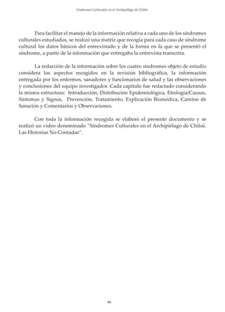 Sindromes Culturales en el Archipiélago de Chiloé

Para facilitar el manejo de la información relativa a cada uno de los síndromes
culturales estudiados, se realizó una matriz que recogía para cada caso de síndrome
cultural los datos básicos del entrevistado y de la forma en la que se presentó el
síndrome, a partir de la información que entregaba la entrevista transcrita.
La redacción de la información sobre los cuatro síndromes objeto de estudio
considera los aspectos recogidos en la revisión bibliográﬁca, la información
entregada por los enfermos, sanadores y funcionarios de salud y las observaciones
y conclusiones del equipo investigador. Cada capítulo fue redactado considerando
la misma estructura: Introducción, Distribución Epidemiológica, Etiología/Causas,
Síntomas y Signos, Prevención, Tratamiento, Explicación Biomédica, Camino de
Sanación y Comentarios y Observaciones.
Con toda la información recogida se elaboró el presente documento y se
realizó un video denominado “Síndromes Culturales en el Archipiélago de Chiloé.
Las Historias No Contadas”.

46

 
