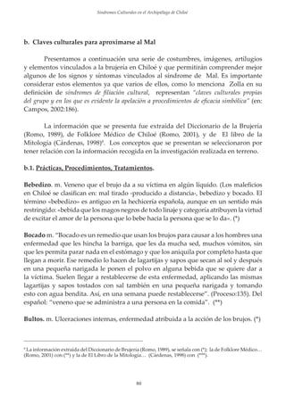 Sindromes Culturales en el Archipiélago de Chiloé

b. Claves culturales para aproximarse al Mal
Presentamos a continuación una serie de costumbres, imágenes, artilugios
y elementos vinculados a la brujería en Chiloé y que permitirán comprender mejor
algunos de los signos y síntomas vinculados al síndrome de Mal. Es importante
considerar estos elementos ya que varios de ellos, como lo menciona Zolla en su
deﬁnición de síndromes de ﬁliación cultural, representan “claves culturales propias
del grupo y en los que es evidente la apelación a procedimientos de eﬁcacia simbólica” (en:
Campos, 2002:186).
La información que se presenta fue extraída del Diccionario de la Brujería
(Romo, 1989), de Folklore Médico de Chiloé (Romo, 2001), y de El libro de la
Mitología (Cárdenas, 1998)8. Los conceptos que se presentan se seleccionaron por
tener relación con la información recogida en la investigación realizada en terreno.
b.1. Prácticas, Procedimientos, Tratamientos.
Bebedizo. m. Veneno que el brujo da a su víctima en algún líquido. (Los maleﬁcios
en Chiloé se clasiﬁcan en: mal tirado -producido a distancia-, bebedizo y bocado. El
término «bebedizo» es antiguo en la hechicería española, aunque en un sentido más
restringido: «bebida que los magos negros de todo linaje y categoría atribuyen la virtud
de excitar el amor de la persona que lo bebe hacia la persona que se lo da». (*)
Bocado m. “Bocado es un remedio que usan los brujos para causar a los hombres una
enfermedad que les hincha la barriga, que les da mucha sed, muchos vómitos, sin
que les permita parar nada en el estómago y que los aniquila por completo hasta que
llegan a morir. Ese remedio lo hacen de lagartĳas y sapos que secan al sol y después
en una pequeña narigada le ponen el polvo en alguna bebida que se quiere dar a
la víctima. Suelen llegar a restablecerse de esta enfermedad, aplicando las mismas
lagartĳas y sapos tostados con sal también en una pequeña narigada y tomando
esto con agua bendita. Así, en una semana puede restablecerse”. (Proceso:135). Del
español: “veneno que se administra a una persona en la comida”. (**)
Bultos. m. Ulceraciones internas, enfermedad atribuida a la acción de los brujos. (*)

La información extraída del Diccionario de Brujería (Romo, 1989), se señala con (*); la de Folklore Médico…
(Romo, 2001) con (**) y la de El Libro de la Mitología… (Cárdenas, 1998) con (***).
8

80

 