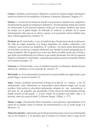 Sindromes Culturales en el Archipiélago de Chiloé

Contra f. Antídoto, contraveneno. Medicina o acción de carácter mágico destinada a
anular los efectos de los maleﬁcios. (Cárdenas, Contreras, Quintana, Tangol). (**).
Enlesar. v. «Acción de los brujos de aturdir a las personas o dejarlas muy simplonas.
El enlesamiento puede ser temporal o deﬁnitivo». El enlesamiento temporal consiste
en «desorientar a una persona mientras anda por un camino, diablura que hacen
los brujos con la gente limpia. El enlesado se extravía; ve delante de él cercas
inmensamente altas que no se atreve a pasar; se le presentan cerros también muy
altos, árboles gigantescos, etcétera» (*)
Flechazo. m. El «mal tirado», o sea, el maleﬁcio que el brujo lanza desde la distancia.
(Es mito de origen mapuche. Los brujos mapuches, los «kalku» utilizaban a los
«wekufu» para realizar sus maleﬁcios. El «wekufu» «no tenía forma determinada:
era más bien una fuerza o espíritu elemental, que tomaba la forma designada por el
brujo mandante. (Por lo general era como una ﬂecha invisible tirada por el brujo y
que daba irrevocablemente en el blanco a que estaba destinada. Por esto la supuesta
brujería se llamaba el «mal tirado», expresión que todavía conserva el pueblo chileno
en el mismo concepto». (*)
Llancazo. m. El mal tirado, o sea, el maleﬁcio lanzado a la distancia. Reducción por
aféresis de «challanco» en su acepción de “macuñ”. (*)
Mal tirado. m. Es la enfermedad causada por la acción maléﬁca de algún brujo y que
puede llegar a causar la muerte. (*)
Sajar: Cortar o producir laceraciones el brujo en la piel de su victima, a ﬁn de
atemorizarla, para determinar su inmunidad o para obtener sangre con la que
escriben. Esta acción es advertida tardíamente, después de una somnolencia o
del paso de un pajarillo que merodeaba. [“Para causar las enfermedades el brujo
puede recurrir al mal puesto o al mal tirado. En el primer caso debe sajar a la
persona antes de causar el daño”] (Nicasio Tangol. Chiloé...). (***)
Tomar a cargo. «Ocasionarle daños incesantes a una persona, especialmente en la
salud de su familia, hasta el extremo de exterminársela si no se acude luego a la
Mayoría». (*)
Tomar los alientos. «Operación que los brujos practican para causar una enfermedad
rara en los limpios (...). Se presume que le extraen a la víctima saliva y jugo de los

81

 