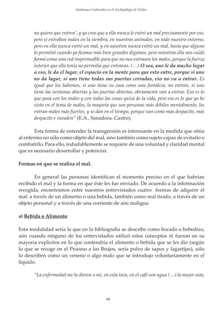 Sindromes Culturales en el Archipiélago de Chiloé

no quiero que entren’, y yo creo que a ella nunca le entró un mal precisamente por eso,
pero sí entraban males en la siembra, en nuestros animales, en todo nuestro entorno,
pero en ella nunca entró un mal, y en nosotros nunca entró un mal, hasta que alguno
lo permitió cuando ya fuimos más bien grandes digamos, pero mientras ella nos cuidó
formó como una red impermeable para que no nos entrasen los males, porque la fuerza
interior que ella tenía no permitía que entraran. (…) O sea, uno le da mucho lugar
a eso, le da el lugar, el espacio en la mente para que esto entre, porque si uno
no da lugar, si uno tiene todas sus puertas cerradas, eso no va a entrar. Es
igual que los ladrones, si uno tiene su casa como una fortaleza, no entran, si uno
tiene las ventanas abiertas y las puertas abiertas, obviamente van a entrar. Eso es lo
que pasa con los males y con todas las cosas quizá de la vida, pero eso es lo que yo he
visto en el tema de males, la mayoría que son personas más débiles mentalmente, les
entran males más fuertes, y se dan en el tiempo, porque van como más despacito, más
despacito e invaden” (E.A., Sanadora. Castro).
Esta forma de entender la transgresión es interesante en la medida que sitúa
al enfermo no sólo como objeto del mal, sino también como sujeto capaz de evitarlo o
combatirlo. Para ello, indudablemente se requiere de una voluntad y claridad mental
que es necesario desarrollar y potenciar.
Formas en que se realiza el mal.
En general las personas identiﬁcan el momento preciso en el que habrían
recibido el mal y la forma en que éste les fue enviado. De acuerdo a la información
recogida, encontramos entre nuestros entrevistados cuatro formas de adquirir el
mal: a través de un alimento o una bebida, también como mal tirado, a través de un
objeto personal y a través de una corriente de aire maligna.
a) Bebida o Alimento
Esta modalidad sería la que en la bibliografía se describe como bocado o bebedizo,
aún cuando ninguno de los entrevistados utilizó estos conceptos ni fueron en su
mayoría explícitos en lo que contendría el alimento o bebida que se les dio (según
lo que se recoge en el Proceso a los Brujos, sería polvo de sapos y lagartĳas), sólo
lo describen como un veneno o algo malo que se introdujo voluntariamente en el
líquido.
“La enfermedad me la dieron a mi, en esta taza, en el café con agua (…) la mujer esta,

88

 