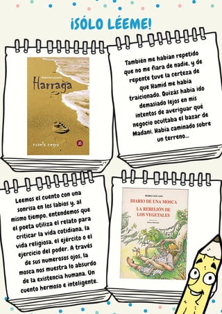 ¡SÓLO LÉEME!
También me habían repetido
que no me fiara de nadie, y de
repente tuve la certeza de
que Hamid me había
traicionado. Quizás había ido
demasiado lejos en mis
intentos de averiguar qué
negocio ocultaba el bazar de
Madani. Había caminado sobre
un terreno...
Leemos el cuento con una
sonrisa en los labios y, al
mismo tiempo, entendemos que
el poeta utiliza el relato para
criticar la vida cotidiana, la
vida religiosa, el ejército o el
ejercicio del poder. A través
de sus numerosos ojos, la
mosca nos muestra lo absurdo
de la existencia humana. Un
cuento hermoso e inteligente.
 