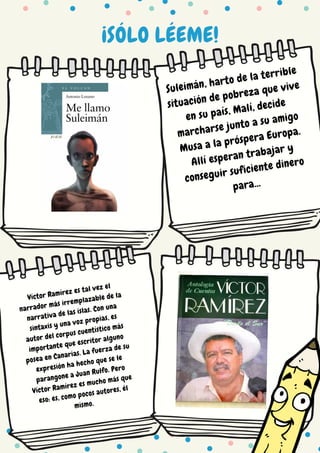 ¡SÓLO LÉEME!
Suleimán, harto de la terrible
situación de pobreza que vive
en su país, Malí, decide
marcharse junto a su amigo
Musa a la próspera Europa.
Allí esperan trabajar y
conseguir suficiente dinero
para...
Víctor Ramírez es tal vez el
narrador más irremplazable de la
narrativa de las islas. Con una
sintaxis y una voz propias, es
autor del corpus cuentístico más
importante que escritor alguno
posea en Canarias. La fuerza de su
expresión ha hecho que se le
parangone a Juan Rulfo. Pero
Víctor Ramírez es mucho más que
eso: es, como pocos autores, él
mismo.
 