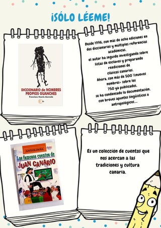 ¡SÓLO LÉEME!
Desde 1996, con más de ocho ediciones en
dos diccionarios y múltiples referencias
académicas,
el autor ha seguido investigando sobre
listas de esclavos y preparando
reediciones de
clásicos canarios.
Ahora, con más de 500 ½nuevos
nombres+ sobre los
750 ya publicados,
se ha condensado la documentación,
con breves apuntes lingüísticos o
antropológicos….
Es un colección de cuentos que
nos acercan a las
tradiciones y cultura
canaria.
 