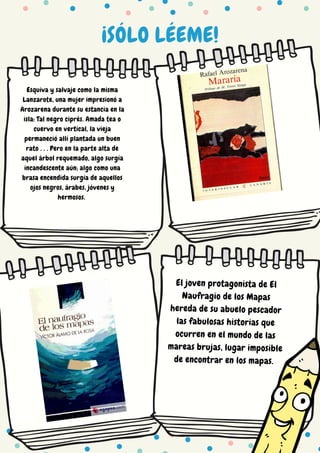 ¡SÓLO LÉEME!
Esquiva y salvaje como la misma
Lanzarote, una mujer impresionó a
Arozarena durante su estancia en la
isla: Tal negro ciprés. Amada tea o
cuervo en vertical, la vieja
permaneció allí plantada un buen
rato . . . Pero en la parte alta de
aquel árbol requemado, algo surgía
incandescente aún; algo como una
brasa encendida surgía de aquellos
ojos negros, árabes, jóvenes y
hermosos.
El joven protagonista de El
Naufragio de los Mapas
hereda de su abuelo pescador
las fabulosas historias que
ocurren en el mundo de las
mareas brujas, lugar imposible
de encontrar en los mapas.
 