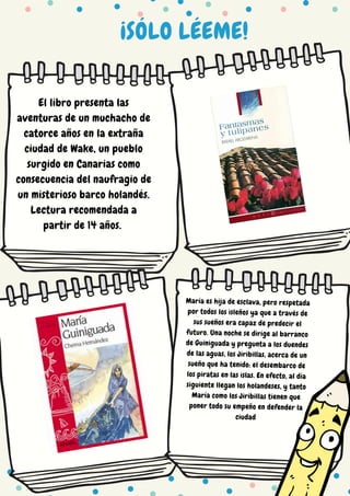 ¡SÓLO LÉEME!
El libro presenta las
aventuras de un muchacho de
catorce años en la extraña
ciudad de Wake, un pueblo
surgido en Canarias como
consecuencia del naufragio de
un misterioso barco holandés.
Lectura recomendada a
partir de 14 años.
María es hija de esclava, pero respetada
por todos los isleños ya que a través de
sus sueños era capaz de predecir el
futuro. Una noche se dirige al barranco
de Guiniguada y pregunta a los duendes
de las aguas, los Jiribillas, acerca de un
sueño que ha tenido: el desembarco de
los piratas en las islas. En efecto, al día
siguiente llegan los holandeses, y tanto
María como los Jiribillas tienen que
poner todo su empeño en defender la
ciudad
 