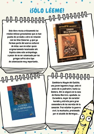 ¡SÓLO LÉEME!
Este libro revisa críticamente los
relatos míticos grecolatinos que se han
puesto de un modo u otro en relación
con las Islas Canarias, y que ya
forman parte del acervo cultural
de éstas, aun sin estar quizá
originariamente localizados allí.
Explica cómo este archipiélago,
a pesar de no ser colonizado por los
griegos sufrió otro tipo
de colonización muy importante..
Candelaria Alayón del Castillo,
una joven lagunera huye, ante el
acoso de su padrastro, hasta La
Gomera. Allí se alojará en la casa
de Eloína Marrero, apodada, La
Curandera, mujer de carácter
huraño y estricto pero gran
conocedora de los secretos de la
sanación. Tras estallar la guerra
civil, la muchacha, presionada
por el alcalde de Hermigua....
 