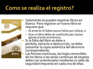 Como se realiza el registro?Solamente se pueden registrar libros en blanco. Para registrar un nuevo libro se requiere que:Al anterior le falten pocos folios por utilizar, oQue un libro deba ser sustituido por causas ajenas al ente económico.Si la falta del libro se debe a pérdida, extravío o destrucción, se debe presentar la copia auténtica del denuncio correspondiente.Las formas continuas, las hojas removibles de los libros o las series continuas de tarjetas deben ser autenticadas mediante un sello de seguridad impuesto en cada una de ellas.