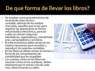 De que forma de llevar los libros?Se aceptan como procedimientos de reconocido valor técnico contable, además de los medios manuales, aquellos que sirven para registrar las operaciones en forma mecanizada o electrónica, para los cuales se utilicen máquinas tabuladoras, registradoras, contabilizadoras, computadores o similares.El ente económico debe conservar los medios necesarios para consultar y reproducir los asientos contables.En los libros se deben anotar el número y fecha de los comprobantes de contabilidad que los respalden.Las cuentas, tanto en los libros de resumen como en los auxiliares, deben totalizarse por lo menos a fin de cada mes, determinando su saldo.