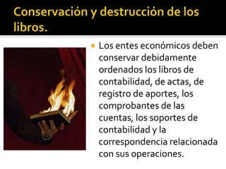Conservación y destrucción de los libros.Los entes económicos deben conservar debidamente ordenados los libros de contabilidad, de actas, de registro de aportes, los comprobantes de las cuentas, los soportes de contabilidad y la correspondencia relacionada con sus operaciones.