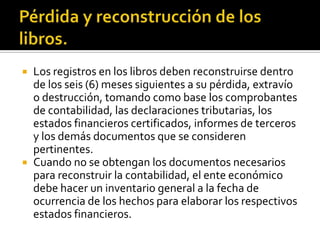 Pérdida y reconstrucción de los libros.Los registros en los libros deben reconstruirse dentro de los seis (6) meses siguientes a su pérdida, extravío o destrucción, tomando como base los comprobantes de contabilidad, las declaraciones tributarias, los estados financieros certificados, informes de terceros y los demás documentos que se consideren pertinentes.Cuando no se obtengan los documentos necesarios para reconstruir la contabilidad, el ente económico debe hacer un inventario general a la fecha de ocurrencia de los hechos para elaborar los respectivos estados financieros.