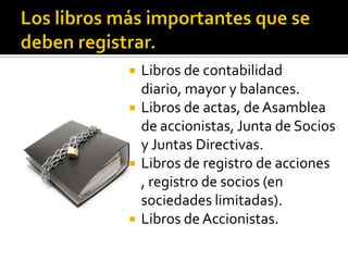Los libros más importantes que se deben registrar.Libros de contabilidad diario, mayor y balances.Libros de actas, de Asamblea de accionistas, Junta de Socios y Juntas Directivas.Libros de registro de acciones , registro de socios (en sociedades limitadas).Libros de Accionistas. 