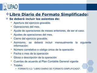  Libro Diario de Formato Simplificado:
 Se deberá incluir los asientos de:
    Apertura del ejercicio gravable.
    Operaciones del mes.
    Ajuste de operaciones de meses anteriores, de ser el caso.
    Ajustes de operaciones del mes.
    Cierre del ejercicio gravable.
    Asimismo, se deberá incluir mensualmente la siguiente
     información:
    Número correlativo o código único de la operación
    Fecha o mes de la operación
    Glosa o descripción de la operación
    Cuentas de acuerdo al Plan Contable General vigente
    Totales
       • FORMATO 5.2: "LIBRO DIARIO DE FORMATO SIMPLIFICADO".
 