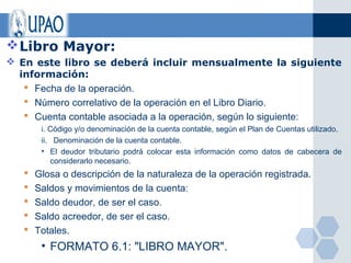 Libro Mayor:
 En este libro se deberá incluir mensualmente la siguiente
  información:
    Fecha de la operación.
    Número correlativo de la operación en el Libro Diario.
    Cuenta contable asociada a la operación, según lo siguiente:
        i. Código y/o denominación de la cuenta contable, según el Plan de Cuentas utilizado.
        ii. Denominación de la cuenta contable.
        • El deudor tributario podrá colocar esta información como datos de cabecera de
           considerarlo necesario.
      Glosa o descripción de la naturaleza de la operación registrada.
      Saldos y movimientos de la cuenta:
      Saldo deudor, de ser el caso.
      Saldo acreedor, de ser el caso.
      Totales.
        • FORMATO 6.1: "LIBRO MAYOR".
 