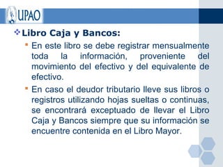  Libro Caja y Bancos:
    En este libro se debe registrar mensualmente
     toda la información, proveniente del
     movimiento del efectivo y del equivalente de
     efectivo.
    En caso el deudor tributario lleve sus libros o
     registros utilizando hojas sueltas o continuas,
     se encontrará exceptuado de llevar el Libro
     Caja y Bancos siempre que su información se
     encuentre contenida en el Libro Mayor.
 