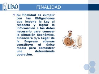 FINALIDAD
 Su finalidad es cumplir
  con    las  Obligaciones
  que impone la Ley al
  respecto y lograr la
  información a los datos
  necesario para conocer
  la situación Económica,
  Financiera y/o Legal de
  la   Empresa     además
  constituye    el   único
  medio para demostrar
  una         determinada
  operación.
 