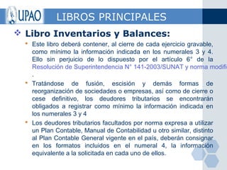 LIBROS PRINCIPALES
 Libro Inventarios y Balances:
   Este libro deberá contener, al cierre de cada ejercicio gravable,
    como mínimo la información indicada en los numerales 3 y 4.
    Ello sin perjuicio de lo dispuesto por el artículo 6° de la
    Resolución de Superintendencia N° 141-2003/SUNAT y norma modific
    .
   Tratándose de fusión, escisión y demás formas de
    reorganización de sociedades o empresas, así como de cierre o
    cese definitivo, los deudores tributarios se encontrarán
    obligados a registrar como mínimo la información indicada en
    los numerales 3 y 4
   Los deudores tributarios facultados por norma expresa a utilizar
    un Plan Contable, Manual de Contabilidad u otro similar, distinto
    al Plan Contable General vigente en el país, deberán consignar
    en los formatos incluidos en el numeral 4, la información
    equivalente a la solicitada en cada uno de ellos.
 