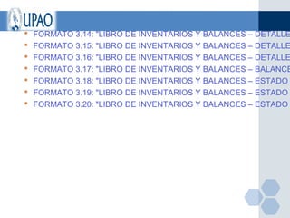    FORMATO 3.14: "LIBRO DE INVENTARIOS Y BALANCES – DETALLE
   FORMATO 3.15: "LIBRO DE INVENTARIOS Y BALANCES – DETALLE
   FORMATO 3.16: "LIBRO DE INVENTARIOS Y BALANCES – DETALLE
   FORMATO 3.17: "LIBRO DE INVENTARIOS Y BALANCES – BALANCE
   FORMATO 3.18: "LIBRO DE INVENTARIOS Y BALANCES – ESTADO
   FORMATO 3.19: "LIBRO DE INVENTARIOS Y BALANCES – ESTADO
   FORMATO 3.20: "LIBRO DE INVENTARIOS Y BALANCES – ESTADO
 