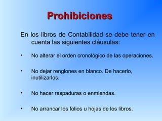 ProhibicionesProhibiciones
En los libros de Contabilidad se debe tener en
cuenta las siguientes cláusulas:
• No alterar el orden cronológico de las operaciones.
• No dejar renglones en blanco. De hacerlo,
inutilizarlos.
• No hacer raspaduras o enmiendas.
• No arrancar los folios u hojas de los libros.
 
