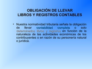 OBLIGACIÓN DE LLEVAR
LIBROS Y REGISTROS CONTABLES
• Nuestra normatividad tributaria señala la obligación
de llevar contabilidad completacontabilidad completa o solo
determinados libros y registrosdeterminados libros y registros en función de la
naturaleza de las actividades económicas de los
contribuyentes o en razón de su personería natural
o jurídica.
 