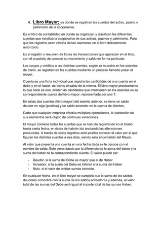 4. Libro Mayor; es donde se registran las cuentas del activo, pasivo y
patrimonio de la cooperativa.
Es el libro de contabilidad en donde se organizan y clasifican las diferentes
cuentas que moviliza la cooperativa de sus activos, pasivos y patrimonio. Para
que los registros sean válidos deben asentarse en el libro debidamente
autorizado.
Es el registro o resumen de todas las transacciones que aparecen en el libro,
con el propósito de conocer su movimiento y saldo en forma particular.
Los cargos y créditos a las distintas cuentas, según se muestra en los asientos
de diario, se registran en las cuentas mediante un proceso llamado pasar el
mayor.
Cuenta es una ficha individual que registra las cantidades de una cuenta en el
debe y en el haber, así como el saldo de la misma. El libro mayor precisamente
lo que hace es eso; anotar las cantidades que intervienen en los asientos es su
correspondiente cuenta del libro mayor, representada por una T.
En estas dos cuentas (libro mayor) del asiento anterior, se tiene un saldo
deudor en caja (positivo) y un saldo acreedor en la cuenta de clientes.
Dado que cualquier empresa efectúa múltiples operaciones, la valoración de
sus elementos será objeto de continuas variaciones.
El mayor contiene todas las cuentas que se han ido registrando en el Diario
hasta cierta fecha, en éstas de habrán ido anotando las alteraciones
producidas. A través de estos registros será posible conocer el valor por el que
figuran las distintas cuentas a esa data, siendo este el cometido del Mayor.
Al valor que presenta una cuenta en una fecha dada se le conoce con el
nombre de saldo. Éste viene dando por la diferencia de la suma del deber y la
suma del haber de la correspondiente cuenta. El saldo puede ser:
- Deudor, si la suma del Debe es mayor que el de Haber.
- Acreedor, si la suma del Debe es inferior a la suma del Haber
- Nulo, si el valor de ambas sumas coincide.
En cualquier fecha, en el libro mayor se cumplirá que la suma de los saldos
deudores coincidirá con la suma de los saldos acreedores y además, el valor
total de las sumas del Debe será igual al importe total de las sumas Haber.
 